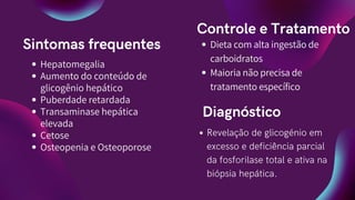 Sintomas frequentes
Controle e Tratamento
Dieta com alta ingestão de
carboidratos
Maioria não precisa de
tratamento específico
Hepatomegalia
Aumento do conteúdo de
glicogênio hepático
Puberdade retardada
Transaminase hepática
elevada
Cetose
Osteopenia e Osteoporose
Diagnóstico
Revelação de glicogénio em
excesso e deficiência parcial
da fosforilase total e ativa na
biópsia hepática.
 