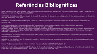 Referências Bibliográficas
ADAM, Margaret P. et al. Gene Reviews. 1993 - 2021. Universidade de Washigton, Seatlle (EUA). "Glycogen Storage Disease Type III". Disponível em: <
https://www.ncbi.nlm.nih.gov/books/NBK26372/ >
TAKAHASHI, Hiroko Luzia et al. Determinação da atividade da fosforilase do glicogênio para o diagnóstico de doenças de estocagem do glicogênio.
Rev. bras. anal. clin, p. 63-68, 1999.
GUIMARÃES, Joana Maria Machado Mesquita. Terapêutica nutricional/alimentar nas doenças hereditárias do metabolismo dos hidratos de
carbono. 2021.
Portal das doenças raras e os medicamentos órfãos. Disponível em: https://www.orpha.net/consor/cgi-bin/Disease_Search.php?
lng=PT&data_id=18&Disease_Disease_Search_diseaseGroup=Glicogenose-tipo-6-
&Disease_Disease_Search_diseaseType=Pat&Grupo%20de%20doen%E7as%20relacionadas=Glicogenose-tipo-6B--por-deficiencia-de-fosforilase-
hep-tica&title=Glicogenose%20tipo%206B,%20por%20defici%EAncia%20de%20fosforilase%20hep%E1tica&search=Disease_Search_Simple.
Acesso em 17 de nov. de 2021.
Socialstylerelsen. McArdles sjukdom. Disponível em: https://www.socialstyrelsen.se/stod-i-arbetet/sallsynta-halsotillstand/mcardles-sjukdom/.
Acesso em 03 de nov. de 2021
RAMARAL, V. F. M.; MARTINS, A. A. de S. Quando a preguiça é sinônimo de doença - um caso de doença de McArdle evista Brasileira de Medicina de
Família e Comunidade. 2016
Nunes FHS. Doença de Von Gierke: estudo de revisão. - Revista de Pediatria SOPERJ. 2009;10(1):21-27
Julia Maria Avelino Ballavenuto; Jéssica D´Ório Dantas de Oliveira; Renato Jorge Alves. Glicogenose Tipo I (Doença de Von Gierke): Relato de Dois
Casos com Grave Dislipidemia. Arq. Bras. Cardiol. vol.114 no.4 supl.1 São Paulo abr. 2020
 