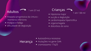 Crianças
Hipotonia major
sucção e deglutição
cardiomiopatia hipertrófica
organomegalia
distúrbios do sono
Adultos
miopatia progressiva da cintura -
membros inferiores
mialgias e fadiga
dificuldade de deglutição
Herança
Autossômica recessiva
mutações no gene GAA
cromossomo 17q25
1 em 57 mil
1 em 138 mil
 