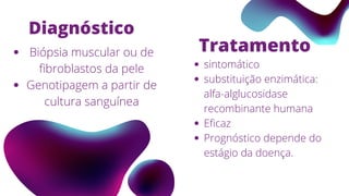 Diagnóstico
Biópsia muscular ou de
fibroblastos da pele
Genotipagem a partir de
cultura sanguínea
Tratamento
sintomático
substituição enzimática:
alfa-alglucosidase
recombinante humana
Eficaz
Prognóstico depende do
estágio da doença.
 