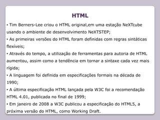 HTML
• Tim Berners-Lee criou o HTML original,em uma estação NeXTcube
usando o ambiente de desenvolvimento NeXTSTEP;
• As primeiras versões do HTML foram definidas com regras sintáticas
flexíveis;
• Através do tempo, a utilização de ferramentas para autoria de HTML
aumentou, assim como a tendência em tornar a sintaxe cada vez mais
rígida;
• A linguagem foi definida em especificações formais na década de
1990;
• A última especificação HTML lançada pela W3C foi a recomendação
HTML 4.01, publicada no final de 1999;
• Em janeiro de 2008 a W3C publicou a especificação do HTML5, a
próxima versão do HTML, como Working Draft.
 