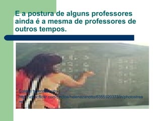 E a postura de alguns professores ainda é a mesma de professores de outros tempos. Galeria helenazanotto http://www.flickr.com/photos/helenazanotto/6355920373/in/photostream/ 