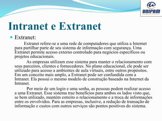 Intranet e Extranet
 Extranet:
Extranet refere-se a uma rede de computadores que utiliza a Internet
para partilhar parte de seu sistema de informação com segurança. Uma
Extranet permite acesso externo controlado para negócios específicos ou
projetos educacionais.
As empresas utilizam esse sistema para manter o relacionamento com
seus parceiros, clientes e fornecedores. No plano educacional, ele pode ser
utilizado para acesso a ambientes de aula virtuais, entre outros propósitos.
Em um conceito mais amplo, a Extranet pode ser confundida com a
Intranet. Ela possui o mesmo modelo de construção baseado na Internet da
Intranet.
Por meio de um login e uma senha, as pessoas podem realizar acesso
a uma Extranet. Esse sistema traz benefícios para ambos os lados visto que,
se bem utilizado, mantém estreito o relacionamento e a troca de informações
entre os envolvidos. Para as empresas, inclusive, a redução de transação de
informação e custos com outros serviços são pontos positivos do sistema.
 
