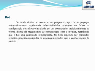 Bot
De modo similar ao worm, é um programa capaz de se propagar
automaticamente, explorando vulnerabilidades existentes ou falhas na
configuração de software instalado em um computador. Adicionalmente ao
worm, dispõe de mecanismos de comunicação com o invasor, permitindo
que o bot seja controlado remotamente. Os bots esperam por comandos
remotos, podendo manipular os sistemas infectados sem o conhecimento do
usuário.
 