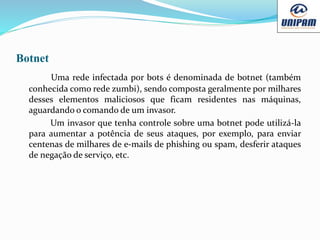 Botnet
Uma rede infectada por bots é denominada de botnet (também
conhecida como rede zumbi), sendo composta geralmente por milhares
desses elementos maliciosos que ficam residentes nas máquinas,
aguardando o comando de um invasor.
Um invasor que tenha controle sobre uma botnet pode utilizá-la
para aumentar a potência de seus ataques, por exemplo, para enviar
centenas de milhares de e-mails de phishing ou spam, desferir ataques
de negação de serviço, etc.
 