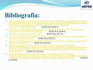 Bibliografia:
 https://www.google.com.br/search?q=estrutura+f%C3%ADsica+da+internet&rlz=1C1CHBD_
ptPTBR784BR784&source=lnms&tbm=isch&sa=X&ved=0ahUKEwjp8a6XsrbbAhUKOZAK
HTaTDx0Q_AUICigB&biw=1366&bih=662#imgdii=VTTOomKXIPrY-
M:&imgrc=1bG5FDvuStEcmM: 02/06/18 às 20:01 h;
 https://www.trabalhosgratuitos.com/Humanas/Contabilidade/Qual-%C3%A9-a-estrutura-
f%C3%ADsica-da-Internet-876349.html 02/06/18 às 20:08 h;
 https://www.significados.com.br/www/ 02/06/18 às 20:15 h;
 http://www.techtudo.com.br/dicas-e-tutoriais/noticia/2011/08/saiba-o-que-e-um-navegador-e-
um-sistema-operacional.html 02/06/18 às 20:22 h;
 http://www.centralserver.com.br/wiki/index.php/O_que_%C3%A9_um_nome_de_dom%C3%
ADnio_na_Internet%3F 02/06/18 às 20:29 h;
 https://www.google.com.br/search?q=intranet+significado&rlz=1C1CHBD_pt-
PTBR784BR784&tbm=isch&source=lnms&sa=X&ved=0ahUKEwj_steZ0LbbAhXBgJAKHV
i3ARYQ_AUICygC&biw=1366&bih=613&dpr=1#imgdii=RIhmd5p2rmkX4M:&imgrc=hp-
UsIfsR6zTbM: 02/06/18 às 20:36 h;
 https://www.google.com.br/search?q=intranet+significado&rlz=1C1CHBD_pt-
PTBR784BR784&tbm=isch&source=lnms&sa=X&ved=0ahUKEwj_steZ0LbbAhXBgJAKHV
i3ARYQ_AUICygC&biw=1366&bih=613&dpr=1#imgrc=GFr0yJe-FE9uYM: 02/06/18
às 20:43h;
 