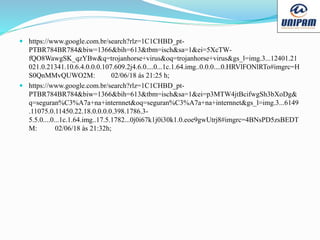  https://www.google.com.br/search?rlz=1C1CHBD_pt-
PTBR784BR784&biw=1366&bih=613&tbm=isch&sa=1&ei=5XcTW-
fQO8WawgSK_qzYBw&q=trojanhorse+virus&oq=trojanhorse+virus&gs_l=img.3...12401.21
021.0.21341.10.6.4.0.0.0.107.609.2j4.6.0....0...1c.1.64.img..0.0.0....0.HRVlFONlRTo#imgrc=H
S0QnMMvQUWO2M: 02/06/18 ás 21:25 h;
 https://www.google.com.br/search?rlz=1C1CHBD_pt-
PTBR784BR784&biw=1366&bih=613&tbm=isch&sa=1&ei=p3MTW4jtBcifwgSh3bXoDg&
q=seguran%C3%A7a+na+internnet&oq=seguran%C3%A7a+na+internnet&gs_l=img.3...6149
.11075.0.11450.22.18.0.0.0.0.398.1786.3-
5.5.0....0...1c.1.64.img..17.5.1782...0j0i67k1j0i30k1.0.eoe9gwUtrj8#imgrc=4BNsPD5zsBEDT
M: 02/06/18 às 21:32h;
 