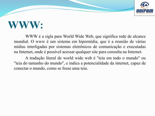 WWW:
WWW é a sigla para World Wide Web, que significa rede de alcance
mundial. O www é um sistema em hipermídia, que é a reunião de várias
mídias interligadas por sistemas eletrônicos de comunicação e executadas
na Internet, onde é possível acessar qualquer site para consulta na Internet.
A tradução literal de world wide web é "teia em todo o mundo" ou
"teia do tamanho do mundo", e indica a potencialidade da internet, capaz de
conectar o mundo, como se fosse uma teia.
 