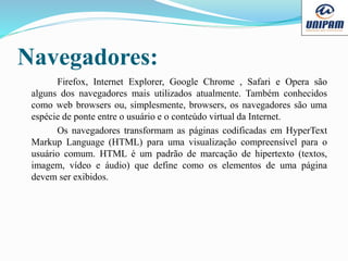 Navegadores:
Firefox, Internet Explorer, Google Chrome , Safari e Opera são
alguns dos navegadores mais utilizados atualmente. Também conhecidos
como web browsers ou, simplesmente, browsers, os navegadores são uma
espécie de ponte entre o usuário e o conteúdo virtual da Internet.
Os navegadores transformam as páginas codificadas em HyperText
Markup Language (HTML) para uma visualização compreensível para o
usuário comum. HTML é um padrão de marcação de hipertexto (textos,
imagem, vídeo e áudio) que define como os elementos de uma página
devem ser exibidos.
 