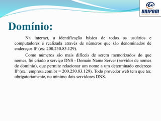 Domínio:
Na internet, a identificação básica de todos os usuários e
computadores é realizada através de números que são denominados de
endereços IP (ex: 200.250.83.129).
Como números são mais difíceis de serem memorizados do que
nomes, foi criado o serviço DNS - Domain Name Server (servidor de nomes
de domínio), que permite relacionar um nome a um determinado endereço
IP (ex.: empresa.com.br = 200.250.83.129). Todo provedor web tem que ter,
obrigatoriamente, no mínimo dois servidores DNS.
 