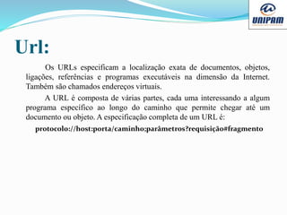Url:
Os URLs especificam a localização exata de documentos, objetos,
ligações, referências e programas executáveis na dimensão da Internet.
Também são chamados endereços virtuais.
A URL é composta de várias partes, cada uma interessando a algum
programa específico ao longo do caminho que permite chegar até um
documento ou objeto. A especificação completa de um URL é:
protocolo://host:porta/caminho;parâmetros?requisição#fragmento
 