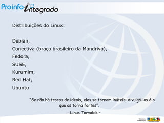 Distribuições do Linux: Debian,  Conectiva (braço brasileiro da Mandriva),  Fedora,  SUSE,  Kurumim,  Red Hat,  Ubuntu “ Se não há trocas de ideais, eles se tornam inúteis; divulgá-los é o que os torna fortes”. - Linus Torvalds – 