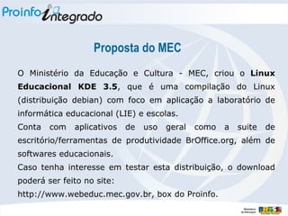 Proposta do MEC O Ministério da Educação e Cultura - MEC, criou o  Linux Educacional KDE 3.5 , que é uma compilação do Linux (distribuição debian) com foco em  aplicação a laboratório de informática educacional (LIE) e escolas. Conta com aplicativos de uso geral como a suite de escritório/ferramentas de produtividade BrOffice.org,  além de softwares educacionais . Caso tenha interesse em testar esta distribuição, o download poderá ser feito no site: http://www.webeduc.mec.gov.br, box do Proinfo. 