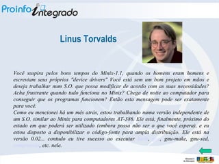 Linus Torvalds Você suspira pelos bons tempos do Minix-1.1, quando os homens eram homens e escreviam seus próprios "device drivers" Você está sem um bom projeto em mãos e deseja trabalhar num S.O. que possa modificar de acordo com as suas necessidades? Acha frustrante quando tudo funciona no Minix? Chega de noite ao computador para conseguir que os programas funcionem? Então esta mensagem pode ser exatamente para você. Como eu mencionei há um mês atrás, estou trabalhando numa versão independente de um S.O. similar ao Minix para computadores AT-386. Ele está, finalmente, próximo do estado em que poderá ser utilizado (embora possa não ser o que você espera), e eu estou disposto a disponibilizar o código-fonte para ampla distribuição. Ele está na versão 0.02... contudo eu tive sucesso ao executar  bash ,  gcc , gnu-make, gnu-sed,  compressão , etc. nele. 