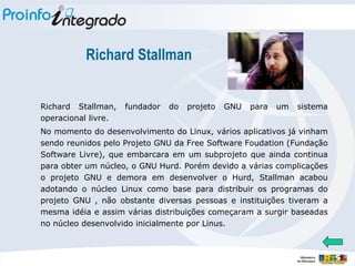 Richard Stallman Richard Stallman, fundador do projeto GNU para um sistema operacional livre. No momento do desenvolvimento do Linux, vários aplicativos já vinham sendo reunidos pelo Projeto GNU da Free Software Foudation (Fundação Software Livre), que embarcara em um subprojeto que ainda continua para obter um núcleo, o GNU Hurd. Porém devido a várias complicações o projeto GNU e demora em desenvolver o Hurd, Stallman acabou adotando o núcleo Linux como base para distribuir os programas do projeto GNU , não obstante diversas pessoas e instituições tiveram a mesma idéia e assim várias distribuições começaram a surgir baseadas no núcleo desenvolvido inicialmente por Linus. 