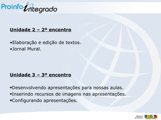 Unidade 2 – 2º encontro Elaboração e edição de textos. Jornal Mural. Unidade 3 – 3º encontro Desenvolvendo apresentações para nossas aulas. Inserindo recursos de imagens nas apresentações. Configurando apresentações. 