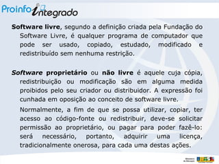 Software livre , segundo a definição criada pela Fundação do Software Livre, é qualquer programa de computador que pode ser usado, copiado, estudado, modificado e redistribuído sem nenhuma restrição. Software  proprietário  ou  não livre  é aquele cuja cópia, redistribuição ou modificação são em alguma medida proibidos pelo seu criador ou distribuidor. A expressão foi cunhada em oposição ao conceito de software livre. Normalmente, a fim de que se possa utilizar, copiar, ter acesso ao código-fonte ou redistribuir, deve-se solicitar permissão ao proprietário, ou pagar para poder fazê-lo: será necessário, portanto, adquirir uma licença, tradicionalmente onerosa, para cada uma destas ações. 