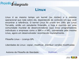 Linux Linux é ao mesmo tempo um kernel (ou núcleo) e o sistema operacional que roda sobre ele, dependendo do contexto em que você encontrar a referência. O kernel Linux foi criado em 1991 por Linus Torvalds, então um estudante finlandês, e hoje é mantido por uma comunidade mundial de desenvolvedores (que inclui programadores individuais e empresas como a IBM e a HP), coordenada pelo mesmo Linus, agora um desenvolvedor reconhecido mundialmente.  Filosofia Linux – Licença GPL Autores da Filosofia de liberdade:  Richard  Stallman ,  Linus Torvalds Liberdades do Linux: copiar, modificar, distribuir versões modificadas 