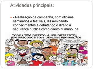 Atividades principais:
 - Realização de campanha, com oficinas,
seminários e festivais, disseminando
conhecimentos e debatendo o direito à
segurança pública como direito humano, na
busca da garantia desse direito.
 