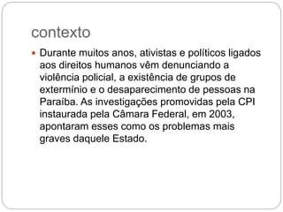 contexto
 Durante muitos anos, ativistas e políticos ligados
aos direitos humanos vêm denunciando a
violência policial, a existência de grupos de
extermínio e o desaparecimento de pessoas na
Paraíba. As investigações promovidas pela CPI
instaurada pela Câmara Federal, em 2003,
apontaram esses como os problemas mais
graves daquele Estado.
 