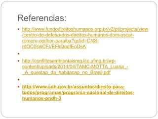 Referencias:
 http://www.fundodireitoshumanos.org.br/v2/pt/projects/view
/centro-de-defesa-dos-direitos-humanos-dom-oscar-
romero-cedhor-paraiba?gclid=CNS-
rdOC0swCFVEFkQodfEoDsA

 http://conflitosambientaismg.lcc.ufmg.br/wp-
content/uploads/2014/04/TAMC-MOTTA_Luana_-
_A_questao_da_habitacao_no_Brasil.pdf

 http://www.sdh.gov.br/assuntos/direito-para-
todos/programas/programa-nacional-de-direitos-
humanos-pndh-3
 