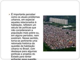  É importante perceber
como os atuais problemas
urbanos, em especial
aqueles relacionados à
habitação, refletem um
século de políticas que
não consideraram a
população mais pobre ou,
em alguns períodos, nem
existiram. Nesse sentido,
torna-se pertinente uma
retomada histórica da
questão da habitação
urbana no Brasil, com
destaque para algumas
políticas e projetos do
Estado para tentar
 