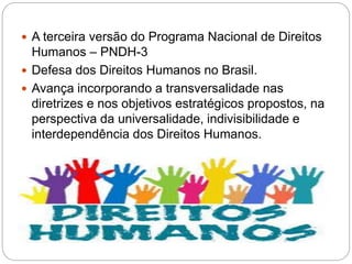  A terceira versão do Programa Nacional de Direitos
Humanos – PNDH-3
 Defesa dos Direitos Humanos no Brasil.
 Avança incorporando a transversalidade nas
diretrizes e nos objetivos estratégicos propostos, na
perspectiva da universalidade, indivisibilidade e
interdependência dos Direitos Humanos.
 