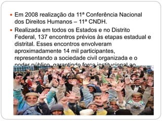  Em 2008 realização da 11ª Conferência Nacional
dos Direitos Humanos – 11ª CNDH.
 Realizada em todos os Estados e no Distrito
Federal, 137 encontros prévios às etapas estadual e
distrital. Esses encontros envolveram
aproximadamente 14 mil participantes,
representando a sociedade civil organizada e o
poder público, garantindo força institucional ao
Programa.
 