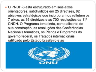  O PNDH-3 esta estruturado em seis eixos
orientadores, subdivididos em 25 diretrizes, 82
objetivos estratégicos que incorporam ou refletem os
7 eixos, as 36 diretrizes e as 700 resoluções da 11ª
CNDH. O Programa tem ainda, como alicerce de
sua construção, as resoluções das Conferências
Nacionais temáticas, os Planos e Programas do
governo federal, os Tratados internacionais
ratificado pelo Estado brasileiro e as
Recomendações dos Comitês de Monitoramento de
Tratados da ONU e dos Relatores especiais.
 