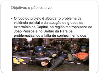 Objetivos e público alvo:
 O foco do projeto é abordar o problema da
violência policial e da atuação de grupos de
extermínio na Capital, na região metropolitana de
João Pessoa e no Sertão da Paraíba,
problematizando a falta de conhecimento dos
mecanismos de controle social das atividades
policiais.
 