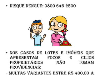 • Disque Dengue: 0800 646 2500

• Nos casos de lotes e imóveis que
apresentam
focos
e
cujos
proprietários
não
tomam
providências:
- multas variantes entre R$ 400,00 a

 