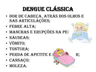 DENGUE CLÁSSICA
• Dor de cabeça, atrás dos olhos e
nas articulações;
• Febre alta;
• Manchas e erupções na pele;
• Náuseas;
• Vômito;
• Tontura;
• Perda de apetite e do paladar;
• Cansaço;
• Moleza.

 