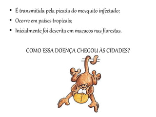 • É transmitida pela picada do mosquito infectado;
• Ocorre em países tropicais;
• Inicialmente foi descrita em macacos nas florestas.

COMO ESSA DOENÇA CHEGOU ÀS CIDADES?

 