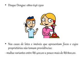 • Disque Dengue: 0800 646 2500

• Nos casos de lotes e imóveis que apresentam focos e cujos
proprietários não tomam providências:
- multas variantes entre R$ 400,00 a pouco mais de R$ 800,00.

 