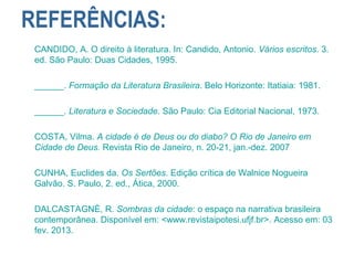 REFERÊNCIAS:
CANDIDO, A. O direito à literatura. In: Candido, Antonio. Vários escritos. 3.
ed. São Paulo: Duas Cidades, 1995.
______. Formação da Literatura Brasileira. Belo Horizonte: Itatiaia: 1981.
______. Literatura e Sociedade. São Paulo: Cia Editorial Nacional, 1973.
COSTA, Vilma. A cidade é de Deus ou do diabo? O Rio de Janeiro em
Cidade de Deus. Revista Rio de Janeiro, n. 20-21, jan.-dez. 2007
CUNHA, Euclides da. Os Sertões. Edição crítica de Walnice Nogueira
Galvão. S. Paulo, 2. ed., Ática, 2000.
DALCASTAGNÈ, R. Sombras da cidade: o espaço na narrativa brasileira
contemporânea. Disponível em: <www.revistaipotesi.ufjf.br>. Acesso em: 03
fev. 2013.
 