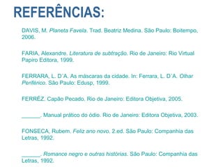 REFERÊNCIAS:
DAVIS, M. Planeta Favela. Trad. Beatriz Medina. São Paulo: Boitempo,
2006.
FARIA, Alexandre. Literatura de subtração. Rio de Janeiro: Rio Virtual
Papiro Editora, 1999.
FERRARA, L. D´A. As máscaras da cidade. In: Ferrara, L. D´A. Olhar
Periférico. São Paulo: Edusp, 1999.
FERRÉZ. Capão Pecado. Rio de Janeiro: Editora Objetiva, 2005.
______. Manual prático do ódio. Rio de Janeiro: Editora Objetiva, 2003.
FONSECA, Rubem. Feliz ano novo. 2.ed. São Paulo: Companhia das
Letras, 1992.
______. Romance negro e outras histórias. São Paulo: Companhia das
Letras, 1992.
 