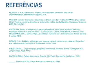 REFERÊNCIAS
FRANÇA, E. et al. São Paulo – Projetos de urbanização de favelas. São Paulo:
Superintendência de Habitação Popular, 2010.
FRANCO, Renato. “Literatura e catástrofe no Brasil: anos 70”. In: SELIGMANN-SILVA, Márcio
(Org.). História, memória, literatura: o testemunho na Era das Catástrofes, Campinas: Unicamp,
2003. Pp. 359-371.
GINZBURG, Jaime. “A violência na Literatura Brasileira: notas sobre machado de Assis,
Graciliano Ramos e Guimarães Rosa”. In: GINZBURG, Jaime; HARDMANN, Francisco Foot;
SELIGMANN-SILVA, Marcio.(Orgs.). Escritas da violência, vol I: O testemunho.. Rio de Janeiro:
7 Letras, 2012.
GOMES, R. C. A cidade, a literatura e os estudos culturais: do tema ao problema. Disponível
em: <www.revistaipotesi.ufjf.br>. Acesso em: 01 fev. 2013.
GROSSMANN, J. (org) O espaço geográfico no romance brasileiro. Bahia: Fundação Casa
Jorge Amado, 1993. 117 p.
HATOUM, Milton. Relato de um certo Oriente. São Paulo: Companhia das Letras, 1989.
______. Dois irmãos. São Paulo: Companhia das Letras, 2000.
 