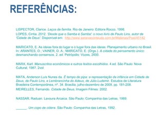 REFERÊNCIAS:
LISPECTOR, Clarice. Laços de família. Rio de Janeiro: Editora Rocco, 1998.
LOPES, Cintia. 2012. 'Desde que o Samba é Samba': o novo livro de Paulo Lins, autor de
'Cidade de Deus'. Disponível em: http://www.saraivaconteudo.com.br/Materias/Post/45142
MARICATO, E. As ideias fora do lugar e o lugar fora das ideias: Planejamento urbano no Brasil.
In: ARANTES, O.; VAINER, O. A.; MARICATO, E. (Orgs.). A cidade do pensamento único:
desmanchando consensos. 2. ed. Petrópolis: Vozes, 2000.
MARX, Karl. Manuscritos econômicos e outros textos escolhidos. 4.ed. São Paulo: Nova
Cultural, 1987. 2vol
MATA, Anderson Luís Nunes da. É tempo de pipa: a representação da infância em Cidade de
Deus, de Paulo Lins, e Lembrancinha do Adeus, de Júlio Ludemir. Estudos de Literatura
Brasileira Contemporânea, nº. 34. Brasília, julho-dezembro de 2009, pp. 181-208.
MEIRELLES, Fernando. Cidade de Deus. Imagem Filmes: 2002.
NASSAR, Raduan. Lavoura Arcaica. São Paulo: Companhia das Letras, 1989.
______. Um copo de cólera. São Paulo: Companhia das Letras, 1992.
 