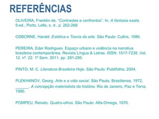 REFERÊNCIAS
OLIVEIRA, Franklin de. “Contrastes e confrontos”. In: A fantasia exata.
9.ed., Porto, Lello, s. d., p. 262-268
OSBORNE, Harold. Estética e Teoria da arte. São Paulo: Cultrix, 1986.
PEREIRA, Eder Rodrigues. Espaço urbano e violência na narrativa
brasileira contemporânea. Revista Língua & Letras. ISSN: 1517-7238. Vol.
12. nº. 22. 1º Sem. 2011. pp. 281-295.
PINTO, M. C. Literatura Brasileira Hoje. São Paulo: Publifolha, 2004.
PLEKHANOV, Georg. Arte e a vida social. São Paulo, Brasiliense, 1972.
______. A concepção materialista da história. Rio de Janeiro, Paz e Terra,
1980.
POMPEU, Renato. Quatro-olhos. São Paulo: Alfa-Omega, 1976.
 