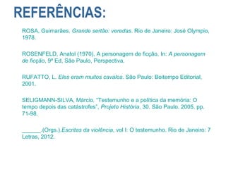 REFERÊNCIAS:
ROSA, Guimarães. Grande sertão: veredas. Rio de Janeiro: José Olympio,
1978.
ROSENFELD, Anatol (1970), A personagem de ficção, In: A personagem
de ficção, 9ª Ed, São Paulo, Perspectiva.
RUFATTO, L. Eles eram muitos cavalos. São Paulo: Boitempo Editorial,
2001.
SELIGMANN-SILVA, Márcio. “Testemunho e a política da memória: O
tempo depois das catástrofes”, Projeto História, 30. São Paulo. 2005. pp.
71-98.
______.(Orgs.).Escritas da violência, vol I: O testemunho. Rio de Janeiro: 7
Letras, 2012.
 