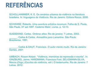 REFERÊNCIAS
SCHOLLHAMMER, K. E. Os cenários urbanos da violência na literatura
brasileira. In: linguagens da Violência. Rio de Janeiro: Editora Rocco, 2000.
SCHWARZ, Roberto. Uma aventura artística incomum. Folha de S. Paulo,
São Paulo, 07 set.1997. Caderno Mais!, Livros, p. 12-13.
SUSSEKIND, Carlos. Ombros altos. Rio de janeiro: 7 Letras, 2003.
______, Carlos & Carlos. Armadilha para Lamartine. São Paulo:
Brasiliense, 1991.
______, Carlos & DAUT, Francisco. O autor mente muito. Rio de Janeiro:
Dantes, 2001
UMBACH, Rosani Ketzer. “Violência, memórias da repressão e escrita”. In:
GINZBURG, Jaime; HARDMANN, Francisco Foot; SELIGMANN-SILVA,
Marcio.(Orgs.).Escritas da violência, vol I: O testemunho. Rio de Janeiro: 7
Letras, 2012.
 