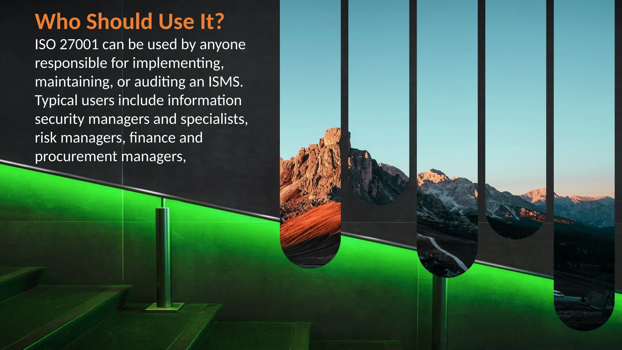 Who Should Use It?
ISO 27001 can be used by anyone
responsible for implementing,
maintaining, or auditing an ISMS.
Typical users include information
security managers and specialists,
risk managers, finance and
procurement managers,
 