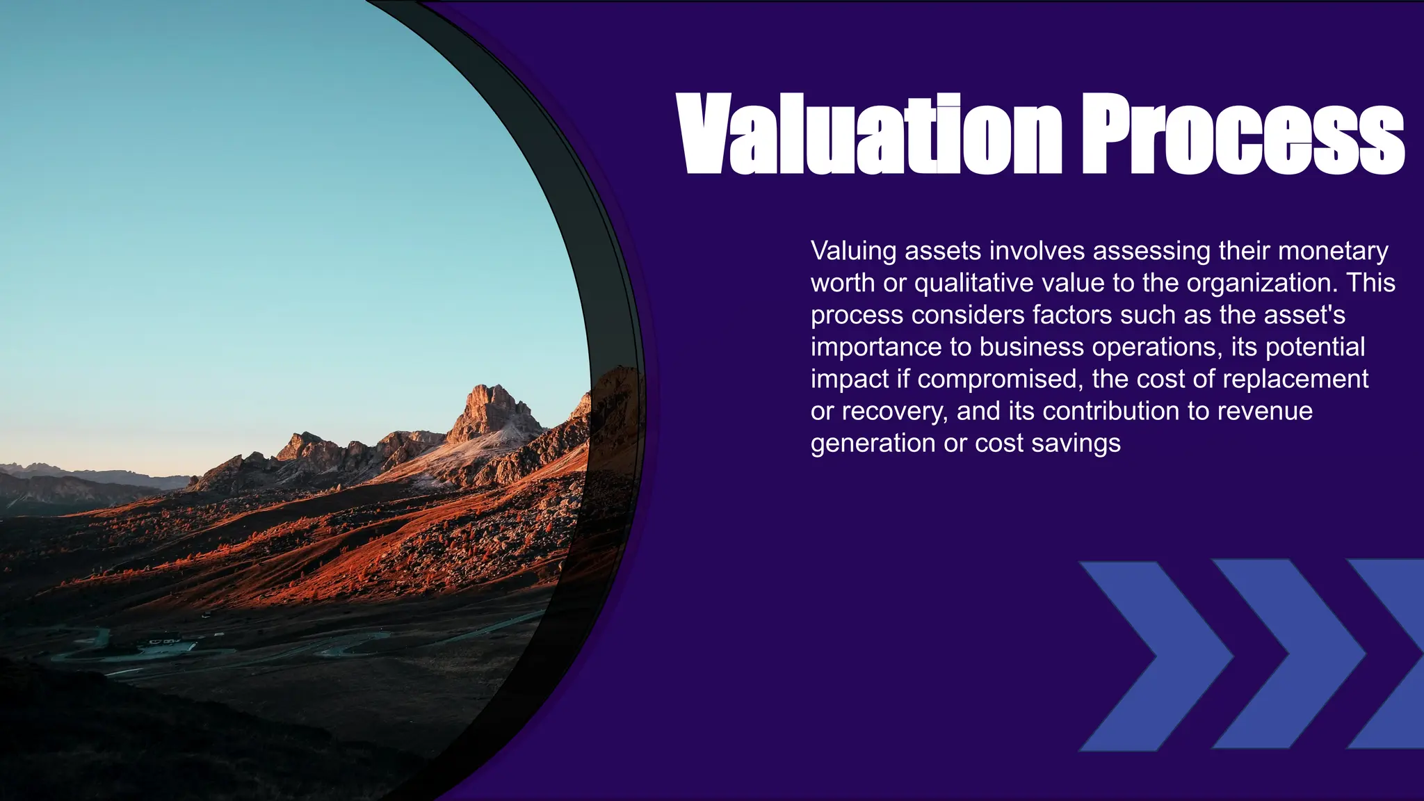 Valuation Process
Valuing assets involves assessing their monetary
worth or qualitative value to the organization. This
process considers factors such as the asset's
importance to business operations, its potential
impact if compromised, the cost of replacement
or recovery, and its contribution to revenue
generation or cost savings
 
