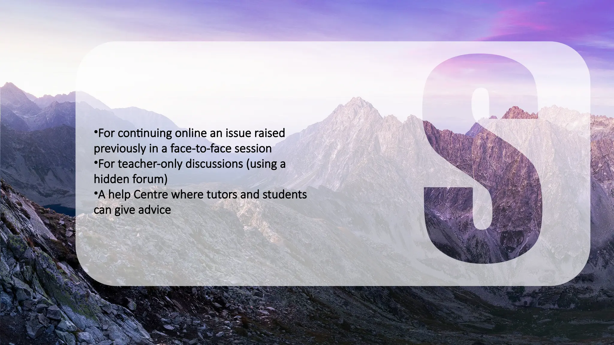 •For continuing online an issue raised
previously in a face-to-face session
•For teacher-only discussions (using a
hidden forum)
•A help Centre where tutors and students
can give advice
 
