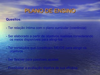PLANO DE ENSINO Quesitos: - Ter relação íntima com o plano curricular (coerência) - Ser elaborado a partir de objetivos realistas,considerando os meios disponíveis para atingi-los - Ter conteúdos que constituam MEIOS para atingir os objetivos - Ser flexível para possíveis ajustes - Possibilitar a avaliação objetiva de sua eficácia . 