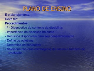 PLANO DE ENSINO É o planejamento. Deve ter: Procedimentos: 1º - Diagnóstico do contexto da disciplina: - Importância da disciplina no curso - Recursos disponíveis para seu desenvolvimento - Define os objetivos - Determina os conteúdos - Seleciona recursos estratégicos de ensino e também de avaliação. 