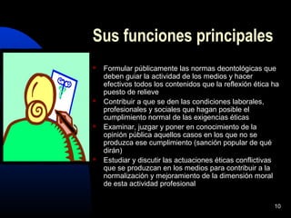 10
Sus funciones principales
 Formular públicamente las normas deontológicas que
deben guiar la actividad de los medios y hacer
efectivos todos los contenidos que la reflexión ética ha
puesto de relieve
 Contribuir a que se den las condiciones laborales,
profesionales y sociales que hagan posible el
cumplimiento normal de las exigencias éticas
 Examinar, juzgar y poner en conocimiento de la
opinión pública aquellos casos en los que no se
produzca ese cumplimiento (sanción popular de qué
dirán)
 Estudiar y discutir las actuaciones éticas conflictivas
que se produzcan en los medios para contribuir a la
normalización y mejoramiento de la dimensión moral
de esta actividad profesional
 