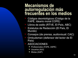 12
Mecanismos de
autorregulación más
frecuentes en los medios
 Códigos deontológicos (Código de la
FAPE, Ideario moral COPE)
 Libros de estilo (RTVE, El País, ABC)
 Estatutos de Redacción (El País, El
Mundo)
 Consejos (de prensa, audiovisual: CAC)
 Ombudsman (defensor del lector de El
País)
 ASOCIACIONES
 Profesionales (FAPE, ASPE)
 Usuarios (AUI)
 Mixtas (AAP)
 