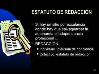 13
ESTATUTO DE REDACCIÓN
 Si hay un sitio por excelencia
donde hay que salvaguardar la
autonomía e independencia
profesional ...
 REDACCIÓN
 Individual : cláusula de conciencia
 Colectivo: estatuto de redacción
 