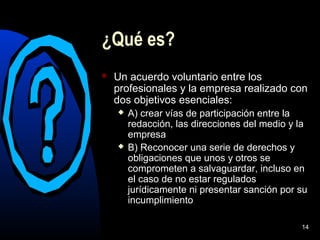 14
¿Qué es?
 Un acuerdo voluntario entre los
profesionales y la empresa realizado con
dos objetivos esenciales:
 A) crear vías de participación entre la
redacción, las direcciones del medio y la
empresa
 B) Reconocer una serie de derechos y
obligaciones que unos y otros se
comprometen a salvaguardar, incluso en
el caso de no estar regulados
jurídicamente ni presentar sanción por su
incumplimiento
 